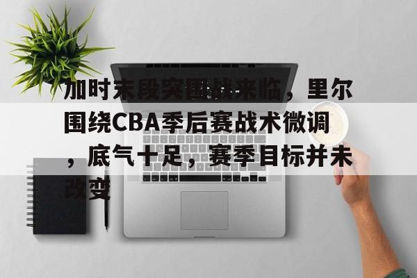 MK体育下载-加时末段突围战来临，里尔围绕CBA季后赛战术微调，底气十足，赛季目标并未改变的简单介绍